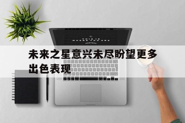 未来之星意兴未尽盼望更多出色表现(所有过往皆为序章所有将来皆可盼) 未来之星意兴未尽盼望更多出色表现(所有过往皆为序章所有将来皆可盼)