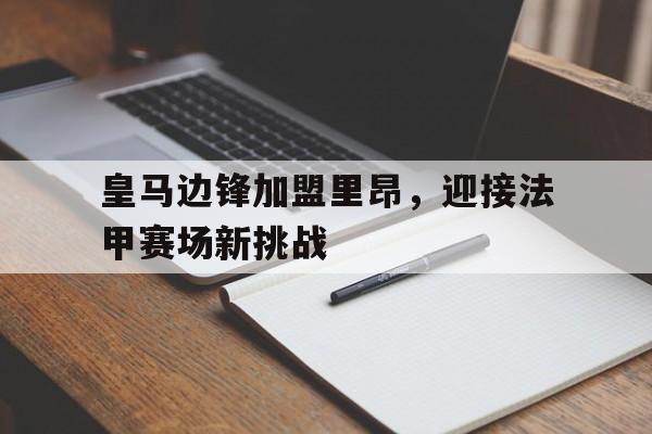 皇马边锋加盟里昂,迎接法甲赛场新挑战(皇马边锋加盟里昂,迎接法甲赛场新挑战的是谁) 皇马边锋加盟里昂,迎接法甲赛场新挑战(皇马边锋加盟里昂,迎接法甲赛场新挑战的是谁)